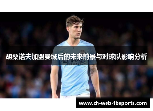 胡桑诺夫加盟曼城后的未来前景与对球队影响分析 胡桑诺夫加盟曼城后的未来前景与对球队影响分析